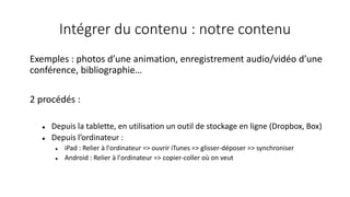 Intégrer du contenu : notre contenu
Exemples : photos d’une animation, enregistrement audio/vidéo d’une
conférence, bibliographie…
2 procédés :
 Depuis la tablette, en utilisation un outil de stockage en ligne (Dropbox, Box)
 Depuis l’ordinateur :
 iPad : Relier à l'ordinateur => ouvrir iTunes => glisser-déposer => synchroniser
 Android : Relier à l'ordinateur => copier-coller où on veut
 