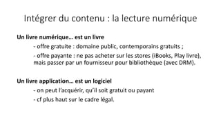 Intégrer du contenu : la lecture numérique
Un livre numérique… est un livre
- offre gratuite : domaine public, contemporains gratuits ;
- offre payante : ne pas acheter sur les stores (iBooks, Play livre),
mais passer par un fournisseur pour bibliothèque (avec DRM).
Un livre application… est un logiciel
- on peut l’acquérir, qu’il soit gratuit ou payant
- cf plus haut sur le cadre légal.
 