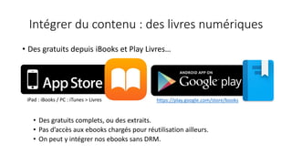 Intégrer du contenu : des livres numériques
• Des gratuits depuis iBooks et Play Livres…
• Des gratuits complets, ou des extraits.
• Pas d’accès aux ebooks chargés pour réutilisation ailleurs.
• On peut y intégrer nos ebooks sans DRM.
https://play.google.com/store/booksiPad : iBooks / PC : iTunes > Livres
 