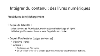 Intégrer du contenu : des livres numériques
Procédures de téléchargement
• Depuis la tablette :
Aller sur un site fournisseur, ou un espace de stockage en ligne,
télécharger l’ebook et l’ouvrir avec l’appli de son choix.
• Depuis l’ordinateur (pages suivantes) :
• iPad : via iTunes
• Android :
• Navigateur, via Play Livres
• Ou un copier-coller sur la tablette pour utilisation avec un autre lecteur d’ebooks.
 