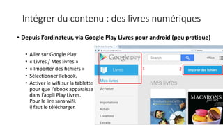 Intégrer du contenu : des livres numériques
• Depuis l’ordinateur, via Google Play Livres pour android (peu pratique)
• Aller sur Google Play
• « Livres / Mes livres »
• « Importer des fichiers »
• Sélectionner l’ebook.
• Activer le wifi sur la tablette
pour que l’ebook apparaisse
dans l’appli Play Livres.
Pour le lire sans wifi,
il faut le télécharger.
 