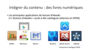 Intégrer du contenu : des livres numériques
• Les principales applications de lecture d’ebooks
(=> lecteurs d’ebooks + accès à des catalogues externes en OPDS)
Aldiko Mantano Moon+ Bluefire eBook search KyBook
Uniquement catalogues OPDS
 