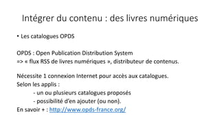 Intégrer du contenu : des livres numériques
• Les catalogues OPDS
OPDS : Open Publication Distribution System
=> « flux RSS de livres numériques », distributeur de contenus.
Nécessite 1 connexion Internet pour accès aux catalogues.
Selon les applis :
- un ou plusieurs catalogues proposés
- possibilité d’en ajouter (ou non).
En savoir + : http://www.opds-france.org/
 