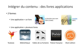 Intégrer du contenu : des livres applications
• 2 formes
• Une application = un livre
• Une application = plusieurs livres
Youboox iBibliothèque Fables de La Fontaine Poésie française Short edition
La Sorcière sans nom
(Slim Cricket)
Candide
(BnF)
 