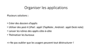 Organiser les applications
Plusieurs solutions :
• Créer des dossiers d’applis
• Utiliser des post-it (iPad : appli 1TapNote ; Android : appli Desk note)
• Laisser les icônes des applis côte-à-côte
• Thématiser les bureaux
=> Ne pas oublier que les usagers peuvent tout déstructurer !
 