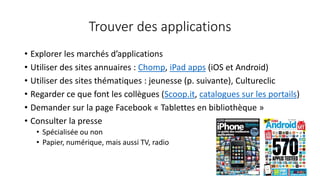 Trouver des applications
• Explorer les marchés d’applications
• Utiliser des sites annuaires : Chomp, iPad apps (iOS et Android)
• Utiliser des sites thématiques : jeunesse (p. suivante), Cultureclic
• Regarder ce que font les collègues (Scoop.it, catalogues sur les portails)
• Demander sur la page Facebook « Tablettes en bibliothèque »
• Consulter la presse
• Spécialisée ou non
• Papier, numérique, mais aussi TV, radio
 