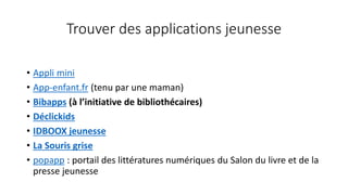 Trouver des applications jeunesse
• Appli mini
• App-enfant.fr (tenu par une maman)
• Bibapps (à l’initiative de bibliothécaires)
• Déclickids
• IDBOOX jeunesse
• La Souris grise
• popapp : portail des littératures numériques du Salon du livre et de la
presse jeunesse
 