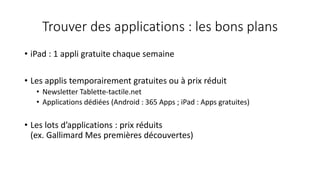 Trouver des applications : les bons plans
• iPad : 1 appli gratuite chaque semaine
• Les applis temporairement gratuites ou à prix réduit
• Newsletter Tablette-tactile.net
• Applications dédiées (Android : 365 Apps ; iPad : Apps gratuites)
• Les lots d’applications : prix réduits
(ex. Gallimard Mes premières découvertes)
 