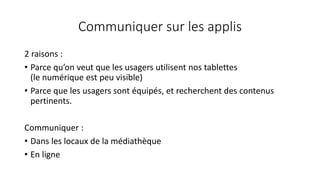 Communiquer sur les applis
2 raisons :
• Parce qu’on veut que les usagers utilisent nos tablettes
(le numérique est peu visible)
• Parce que les usagers sont équipés, et recherchent des contenus
pertinents.
Communiquer :
• Dans les locaux de la médiathèque
• En ligne
 