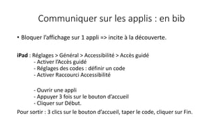 Communiquer sur les applis : en bib
• Bloquer l’affichage sur 1 appli => incite à la découverte.
iPad : Réglages > Général > Accessibilité > Accès guidé
- Activer l’Accès guidé
- Réglages des codes : définir un code
- Activer Raccourci Accessibilité
- Ouvrir une appli
- Appuyer 3 fois sur le bouton d’accueil
- Cliquer sur Début.
Pour sortir : 3 clics sur le bouton d’accueil, taper le code, cliquer sur Fin.
 