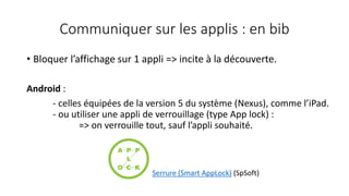 Communiquer sur les applis : en bib
• Bloquer l’affichage sur 1 appli => incite à la découverte.
Android :
- celles équipées de la version 5 du système (Nexus), comme l’iPad.
- ou utiliser une appli de verrouillage (type App lock) :
=> on verrouille tout, sauf l’appli souhaité.
Serrure (Smart AppLock) (SpSoft)
 