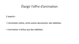Élargir l’offre d’animation
2 aspects :
• L’animation utilise, entre autres documents, des tablettes.
• L’animation n’utilise que des tablettes.
 