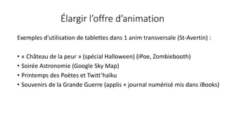 Élargir l’offre d’animation
Exemples d’utilisation de tablettes dans 1 anim transversale (St-Avertin) :
• « Château de la peur » (spécial Halloween) (iPoe, Zombiebooth)
• Soirée Astronomie (Google Sky Map)
• Printemps des Poètes et Twitt’haïku
• Souvenirs de la Grande Guerre (applis + journal numérisé mis dans iBooks)
 