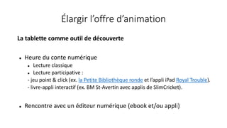 Élargir l’offre d’animation
La tablette comme outil de découverte
 Heure du conte numérique
 Lecture classique
 Lecture participative :
- jeu point & click (ex. la Petite Bibliothèque ronde et l’appli iPad Royal Trouble).
- livre-appli interactif (ex. BM St-Avertin avec applis de SlimCricket).
 Rencontre avec un éditeur numérique (ebook et/ou appli)
 