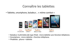 Connaître les tablettes
• Tablette, smartphone, baladeur... « même combat »
• Baladeur multimédia (de type iPod) : micro tablette sans fonction téléphone.
• Smartphone : micro tablette + fonction téléphone.
• Phablette : phone + tablette
 