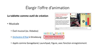 Élargir l’offre d’animation
La tablette comme outil de création
• Musicale
• Éveil musical (ex. Didadoo)
• Orchestre d’iPad à Strasbourg
• Applis comme Garageband, Launchpad, Figure, avec fonction enregistrement
 