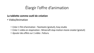 Élargir l’offre d’animation
La tablette comme outil de création
• Vidéo/Animation
• Créer 1 film d’animation : Toontastic (gratuit), Easy studio
• Créer 1 vidéo en stopmotion : Minecraft stop-motion movie creator (gratuit)
• Ajouter des effets sur 1 vidéo : FxGuru
 