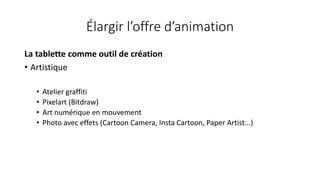 Élargir l’offre d’animation
La tablette comme outil de création
• Artistique
• Atelier graffiti
• Pixelart (Bitdraw)
• Art numérique en mouvement
• Photo avec effets (Cartoon Camera, Insta Cartoon, Paper Artist...)
 