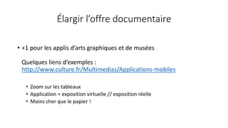 Élargir l’offre documentaire
• +1 pour les applis d’arts graphiques et de musées
Quelques liens d’exemples :
http://www.culture.fr/Multimedias/Applications-mobiles
• Zoom sur les tableaux
• Application = exposition virtuelle // exposition réelle
• Moins cher que le papier !
 