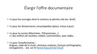 Élargir l’offre documentaire
• +1 pour les ouvrages dont le contenu se périme vite (ex. droit)
• +1 pour les dictionnaires, encyclopédies (place, mises à jour)
• +1 pour la cuisine (Marmiton, 750 grammes…)
=> des milliers de recettes, notées, commentées, avec vidéo…
• +1 pour l’autoformation :
langues, code de la route, révisions scolaires, français (orthographe,
conjugaison)… (ex. sur le Portail Éducatif de l’Oise)
 