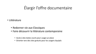 Élargir l’offre documentaire
• Littérature
• Redonner vie aux Classiques
• Faire découvrir la littérature contemporaine
• Accès à des textes courts pour usage sur place
• Orienter vers des sites gratuits pour les usagers équipés
 