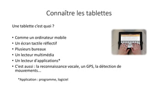 Connaître les tablettes
Une tablette c’est quoi ?
• Comme un ordinateur mobile
• Un écran tactile réflectif
• Plusieurs bureaux
• Un lecteur multimédia
• Un lecteur d'applications*
• C'est aussi : la reconnaissance vocale, un GPS, la détection de
mouvements...
*Application : programme, logiciel
 