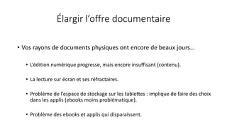 Élargir l’offre documentaire
• Vos rayons de documents physiques ont encore de beaux jours…
• L’édition numérique progresse, mais encore insuffisant (contenu).
• La lecture sur écran et ses réfractaires.
• Problème de l’espace de stockage sur les tablettes : implique de faire des choix
dans les applis (ebooks moins problématique).
• Problème des ebooks et applis qui disparaissent.
 