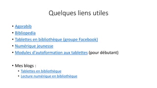 Quelques liens utiles
• Agorabib
• Bibliopedia
• Tablettes en bibliothèque (groupe Facebook)
• Numérique jeunesse
• Modules d'autoformation aux tablettes (pour débutant)
• Mes blogs :
• Tablettes en bibliothèque
• Lecture numérique en bibliothèque
 