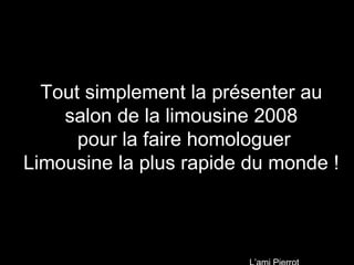 Tout simplement la présenter au salon de la limousine 2008  pour la faire homologuer Limousine la plus rapide du monde ! L’ami Pierrot 