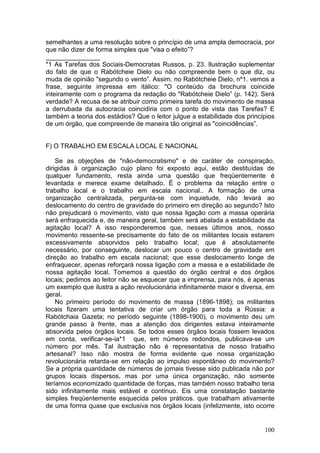 semelhantes a uma resolução sobre o princípio de uma ampla democracia, por
que não dizer de forma simples que "visa o efeito”?
_______________
*1 As Tarefas dos Sociais-Democratas Russos, p. 23. Ilustração suplementar
do fato de que o Rabótcheie Dielo ou não compreende bem o que diz, ou
muda de opinião "segundo o vento”. Assim, no Rabótcheie Dielo, nº1. vemos a
frase, seguinte impressa em itálico: "O conteúdo da brochura coincide
inteiramente com o programa da redação do "Rabótcheie Dielo” (p. 142). Será
verdade? A recusa de se atribuir como primeira tarefa do movimento de massa
a derrubada da autocracia coincidiria com o ponto de vista das Tarefas? E
também a teoria dos estádios? Que o leitor julgue a estabilidade dos princípios
de um órgão, que compreende de maneira tão original as "coincidências”.


F) O TRABALHO EM ESCALA LOCAL E NACIONAL

    Se as objeções de "não-democratismo" e de caráter de conspiração,
dirigidas à organização cujo plano foi exposto aqui, estão destituídas de
qualquer fundamento, resta ainda uma questão que freqüentemente é
levantada e merece exame detalhado. É o problema da relação entre o
trabalho local e o trabalho em escala nacional.. A formação de uma
organização centralizada, pergunta-se com inquietude, não levará ao
deslocamento do centro de gravidade do primeiro em direção ao segundo? Isto
não prejudicará o movimento, visto que nossa ligação com a massa operária
será enfraquecida e, de maneira geral, também será abalada a estabilidade da
agitação local? A isso responderemos que, nesses últimos anos, nosso
movimento ressente-se precisamente do fato de os militantes locais estarem
excessivamente absorvidos pelo trabalho local; que é absolutamente
necessário, por conseguinte, deslocar um pouco o centro de gravidade em
direção ao trabalho em escala nacional; que esse deslocamento longe de
enfraquecer, apenas reforçará nossa ligação com a massa e a estabilidade de
nossa agitação local. Tomemos a questão do órgão central e dos órgãos
locais; pedimos ao leitor não se esquecer que a imprensa, para nós, é apenas
um exemplo que ilustra a ação revolucionária infinitamente maior e diversa, em
geral.
    No primeiro período do movimento de massa (1896-1898); os militantes
locais fizeram uma tentativa de criar um órgão para toda a Rússia: a
Rabótchaia Gazeta; no período seguinte (1898-1900), o movimento deu um
grande passo à frente, mas a atenção dos dirigentes estava inteiramente
absorvida pelos órgãos locais. Se todos esses órgãos locais fossem levados
em conta, verificar-se-ia*1 que, em números redondos, publicava-se um
número por mês. Tal ilustração não é representativa de nosso trabalho
artesanal? Isso não mostra de forma evidente que nossa organização
revolucionária retarda-se em relação ao impulso espontâneo do movimento?
Se a própria quantidade de números de jornais tivesse sido publicada não por
grupos locais dispersos, mas por uma única organização, não somente
teríamos economizado quantidade de forças, mas também nosso trabalho teria
sido infinitamente mais estável e contínuo. Eis uma constatação bastante
simples freqüentemente esquecida pelos práticos. que trabalham ativamente
de uma forma quase que exclusiva nos órgãos locais (infelizmente, isto ocorre


                                                                           100
 