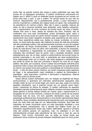 ainda hoje na grande maioria das vezes) e pelos publicistas que aqui dão
provas de um espantoso quixotismo. O prático contenta-se comumente em
objetar que é "difícil"*2 para os militantes locais ocuparem-se em montar um
jornal para todo o país, e que é melhor Ter jornais locais do que não ter
nenhum. Naturalmente, isto é perfeitamente correto, e para reconhecer a
enorme importância e utilidade dos órgãos locais em geral, não necessitamos
da advertência de nenhum prático. Mas não é essa a questão; trata-se de
saber se não é possível remediar essa dispersão, esse trabalho rudimentar,
que o aparecimento de trinta números de jornais locais em toda a Rússia,
nesses dois anos e meio, atesta de maneira tão clara. Portanto, não se
contentem com uma tese incontestável, porém demasiado geral, sobre a
utilidade dos jornais locais em geral; tenham também coragem de reconhecer
abertamente seus lados negativos revelados pela experiência de dois anos e
meio. Essa experiência atesta que, dadas as nossas condições, os jornais
locais, na maior parte dos casos, são instáveis do ponto de vista dos princípios,
não têm penetração política, são excessivamente onerosos no que diz respeito
ao dispêndio de forças revolucionárias, e absolutamente insatisfatórios do
ponto de vista técnico (não me refiro, bem entendido, à técnica de impressão,
mas à freqüência e regularidade da publicação). E todos esses defeitos
indicados não constituem obra do acaso, mas o resultado inevitável, desse
esfacelamento que, de um lado, explica a predominância dos jornais locais no
período examinado e, de outro lado, é sustentado por essa predominância.
Uma organização local, por si mesma, não pode assegurar a estabilidade de
seu jornal do ponto de vista dos princípios e elevá-lo ao nível de um órgão
político; não pode, por si própria, reunir e utilizar documentação suficiente para
esclarecer toda a nossa vida política. Quanto ao argumento ao qual geralmente
se recorre nos países livres para justificar a necessidade de numerosos jornais
locais - o fato de terem preços módicos, por serem impressos pelos operários
do lugar, e de apresentarem maior amplitude e rapidez de informações à
população - esse argumento, conforme o demonstra a experiência, volta-se
entre nós contra os jornais locais.
     Esses últimos custam demasiado caro, em relação ao dispêndio de forças
revolucionárias, e aparecem em intervalos extremamente espaçados pela
simples razão de que um jornal ilegal, por menor que seja, exige um enorme
aparelho clandestino, que é possível montar em um grande centro fabril,
porém, impossível na oficina do artesão. O caráter rudimentar do aparelho
clandestino permite ordinariamente (todo militante conhece inúmeros exemplos
desse gênero) à polícia realizar prisões em massa, após o aparecimento e a
divulgação de um ou dois números, e destruir às coisas a ponto de ser preciso
recomeçar tudo de novo. Um bom aparelho clandestino exige, uma boa
preparação profissional dos revolucionários e uma divisão rigorosamente lógica
do trabalho. Duas condições absolutamente impossíveis para uma organização
local, por mais forte que seja em um determinado momento. Sem falar dos
interesses de nosso movimento como um todo (educação socialista e uma
política operária conseqüente), não é através dos órgãos locais que os
interesses especificamente locais são melhor defendidos; apenas à primeira
vista isto poderia parecer um paradoxo; mas, na realidade, é um fato
irrefutavelmente provado pela experiência de dois anos e meio de, que já
falamos. Todo mundo concordará que, se todas as forças locais que
publicaram trinta números de jornais tivessem trabalhado para um único jornal,


                                                                              101
 