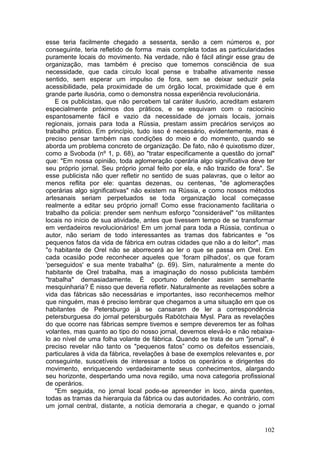 esse teria facilmente chegado a sessenta, senão a cem números e, por
conseguinte, teria refletido de forma mais completa todas as particularidades
puramente locais do movimento. Na verdade, não é fácil atingir esse grau de
organização, mas também é preciso que tomemos consciência de sua
necessidade, que cada círculo local pense e trabalhe ativamente nesse
sentido, sem esperar um impulso de fora, sem se deixar seduzir pela
acessibilidade, pela proximidade de um órgão local, proximidade que é em
grande parte ilusória, como o demonstra nossa experiência revolucionária.
    E os publicistas, que não percebem tal caráter ilusório, acreditam estarem
especialmente próximos dos práticos, e se esquivam com o raciocínio
espantosamente fácil e vazio da necessidade de jornais locais, jornais
regionais, jornais para toda a Rússia, prestam assim precários serviços ao
trabalho prático. Em princípio, tudo isso é necessário, evidentemente, mas é
preciso pensar também nas condições do meio e do momento, quando se
aborda um problema concreto de organização. De fato, não é quixotismo dizer,
como a Svoboda (nº 1, p. 68), ao "tratar especificamente a questão do jornal"
que: "Em nossa opinião, toda aglomeração operária algo significativa deve ter
seu próprio jornal. Seu próprio jornal feito por ela, e não trazido de fora". Se
esse publicista não quer refletir no sentido de suas palavras, que o leitor ao
menos reflita por ele: quantas dezenas, ou centenas, "de aglomerações
operárias algo significativas" não existem na Rússia, e como nossos métodos
artesanais seriam perpetuados se toda organização local começasse
realmente a editar seu próprio jornal! Como esse fracionamento facilitaria o
trabalho da policia: prender sem nenhum esforço "considerável" “os militantes
locais no início de sua atividade, antes que tivessem tempo de se transformar
em verdadeiros revolucionários! Em um jornal para toda a Rússia, continua o
autor, não seriam de todo interessantes as tramas dos fabricantes e "os
pequenos fatos da vida de fábrica em outras cidades que não a do leitor", mas
"o habitante de Orel não se aborrecerá ao ler o que se passa em Orel. Em
cada ocasião pode reconhecer aqueles que ‘foram pilhados', os que foram
'perseguidos' e sua mente trabalha" (p. 69). Sim, naturalmente a mente do
habitante de Orel trabalha, mas a imaginação do nosso publicista também
"trabalha" demasiadamente. É oportuno defender assim semelhante
mesquinharia? É nisso que deveria refletir. Naturalmente as revelações sobre a
vida das fábricas são necessárias e importantes, isso reconhecemos melhor
que ninguém, mas é preciso lembrar que chegamos a uma situação em que os
habitantes de Petersburgo já se cansaram de ler a correspondência
petersburguesa do jornal petersburguês Rabótchaia Mysl. Para as revelações
do que ocorre nas fábricas sempre tivemos e sempre deveremos ter as folhas
volantes, mas quanto ao tipo do nosso jornal, devemos elevá-lo e não rebaixa-
lo ao nível de uma folha volante de fábrica. Quando se trata de um "jornal", é
preciso revelar não tanto os "pequenos fatos” como os defeitos essenciais,
particulares à vida da fábrica, revelações à base de exemplos relevantes e, por
conseguinte, suscetíveis de interessar a todos os operários e dirigentes do
movimento, enriquecendo verdadeiramente seus conhecimentos, alargando
seu horizonte, despertando uma nova região, uma nova categoria profissional
de operários.
    "Em seguida, no jornal local pode-se apreender in loco, ainda quentes,
todas as tramas da hierarquia da fábrica ou das autoridades. Ao contrário, com
um jornal central, distante, a notícia demoraria a chegar, e quando o jornal


                                                                            102
 