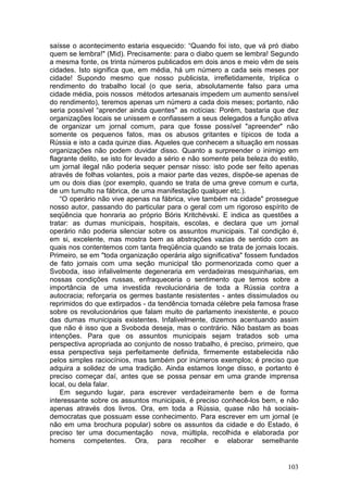 saísse o acontecimento estaria esquecido: “Quando foi isto, que vá pró diabo
quem se lembra!" (Mid). Precisamente: para o diabo quem se lembra! Segundo
a mesma fonte, os trinta números publicados em dois anos e meio vêm de seis
cidades. Isto significa que, em média, há um número a cada seis meses por
cidade! Supondo mesmo que nosso publicista, irrefletidamente, triplica o
rendimento do trabalho local (o que seria, absolutamente falso para uma
cidade média, pois nossos métodos artesanais impedem um aumento sensível
do rendimento), teremos apenas um número a cada dois meses; portanto, não
seria possível “aprender ainda quentes" as notícias: Porém, bastaria que dez
organizações locais se unissem e confiassem a seus delegados a função ativa
de organizar um jornal comum, para que fosse possível "apreender" não
somente os pequenos fatos, mas os abusos gritantes e típicos de toda a
Rússia e isto a cada quinze dias. Aqueles que conhecem a situação em nossas
organizações não podem duvidar disso. Quanto a surpreender o inimigo em
flagrante delito, se isto for levado a sério e não somente pela beleza do estilo,
um jornal ilegal não poderia sequer pensar nisso: isto pode ser feito apenas
através de folhas volantes, pois a maior parte das vezes, dispõe-se apenas de
um ou dois dias (por exemplo, quando se trata de uma greve comum e curta,
de um tumulto na fábrica, de uma manifestação qualquer etc.).
    “O operário não vive apenas na fábrica, vive também na cidade" prossegue
nosso autor, passando do particular para o geral com um rigoroso espírito de
seqüência que honraria ao próprio Bóris Kritchévski. E indica as questões a
tratar: as dumas municipais, hospitais, escolas, e declara que um jornal
operário não poderia silenciar sobre os assuntos municipais. Tal condição é,
em si, excelente, mas mostra bem as abstrações vazias de sentido com as
quais nos contentemos com tanta freqüência quando se trata de jornais locais.
Primeiro, se em "toda organização operária algo significativa" fossem fundados
de fato jornais com uma seção municipal tão pormenorizada como quer a
Svoboda, isso infalivelmente degeneraria em verdadeiras mesquinharias, em
nossas condições russas, enfraqueceria o sentimento que temos sobre a
importância de uma investida revolucionária de toda a Rússia contra a
autocracia; reforçaria os germes bastante resistentes - antes dissimulados ou
reprimidos do que extirpados - da tendência tornada célebre pela famosa frase
sobre os revolucionários que falam muito de parlamento inexistente, e pouco
das dumas municipais existentes. Infalivelmente, dizemos acentuando assim
que não é isso que a Svoboda deseja, mas o contrário. Não bastam as boas
intenções. Para que os assuntos municipais sejam tratados sob uma
perspectiva apropriada ao conjunto de nosso trabalho, é preciso, primeiro, que
essa perspectiva seja perfeitamente definida, firmemente estabelecida não
pelos simples raciocínios, mas também por inúmeros exemplos; é preciso que
adquira a solidez de uma tradição. Ainda estamos longe disso, e portanto é
preciso começar daí, antes que se possa pensar em uma grande imprensa
local, ou dela falar.
    Em segundo lugar, para escrever verdadeiramente bem e de forma
interessante sobre os assuntos municipais, é preciso conhecê-los bem, e não
apenas através dos livros. Ora, em toda a Rússia, quase não há sociais-
democratas que possuam esse conhecimento. Para escrever em um jornal (e
não em uma brochura popular) sobre os assuntos da cidade e do Estado, é
preciso ter uma documentação nova, múltipla, recolhida e elaborada por
homens competentes. Ora, para recolher e elaborar semelhante


                                                                             103
 