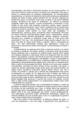 documentação, não basta a “democracia primitiva" de um círculo primitivo, no
qual todo mundo se ocupa de tudo e se diverte com referendos. Para isso, é
preciso um estado-maior de escritores especializados, de correspondentes
especializados, um exército de repórteres sociais-democratas que estabeleçam
relações de todos os lados, saibam penetrar até nos menores “segredos de
Estado”(dos quais o funcionário russo tanto se gaba e com tanta facilidade
divulga). introduzir-se em todos os "bastidores", um exército de pessoas
obrigadas "pelas suas funções” a serem onipresentes e oniscientes. E nós,
Partido de luta contra toda opressão econômica, política, social, nacional,
podemos e devemos encontrar, reunir, instruir, mobilizar e pôr em marcha esse
exército de homens oniscientes. Porém, isto ainda precisa ser feito! Ora, nada
temos realizado nesse sentido, na maior parte das localidades, e,
freqüentemente, tampouco temos consciência dessa necessidade. Procurem
em nossa imprensa social-democrata artigos vivos e interessantes, notícias
que revelem nossos assuntos diplomáticos, militares, religiosos, municipais,
financeiros etc., grandes ou pequenos; quase nada ou muito pouco será
encontrado*3. Por isso, “fico terrivelmente irritado quando alguém vem me
dizer uma série de coisas muito lindas e notáveis” sobre a necessidade de
haver, “em toda aglomeração operária algo significativo”, jornais que
denunciem os abusos que ocorrem nas fábricas, na administração municipal, e
no Estado!
    A predominância da imprensa local sobre a imprensa central é um indício
de miséria ou opulência. De miséria. quando o movimento ainda não forneceu
forças suficientes para a produção em grande escala, quando ainda vegeta
nos métodos artesanais e está quase imerso nos "pequenos fatos da vida de
fábrica". De opulência, quando o movimento já teve êxito completo em cumprir
suas múltiplas tarefas de divulgação e de agitação, e surge a necessidade de
se ter, paralelamente a um órgão central, numerosos órgãos locais. Quanto ao
significado da preponderância dos órgãos locais, entre nós, no momento atual,
deixo a cada um a preocupação de decidir. Quanto a mim, para evitar qualquer
mal-entendido, formularei de forma precisa minha conclusão. Até agora, a
maioria de nossas organizações locais pensa quase que exclusivamente nos
órgãos locais: ocupam-se ativamente apenas desses últimos. Isto não é
normal. Ao contrário, é preciso que a maioria das organizações locais pense
principalmente na criação de um órgão para toda a Rússia. que disso se
ocupe. Enquanto não for assim, não poderemos publicar nem mesmo um único
jornal que seja capaz de servir verdadeiramente o movimento, através de uma
grande agitação pela imprensa. E quando isso ocorrer, as relações normais
entre o órgão central indispensável e os indispensáveis órgãos locais serão
estabelecidas por si próprias.
    À primeira vista pode parecer que a necessidade de deslocar o centro de
gravidade, do trabalho local para o trabalho em escala nacional, não é indicada
no terreno da luta econômica pura. Aqui, o inimigo direto dos operários é
representado pelos empregadores isolados ou grupos de empregadores não
ligados entre si por uma organização que lembre, mesmo longinquamente,
uma organização puramente militar, estritamente centralizada, dirigida nos
menores detalhes por uma vontade única, como é a organização do governo
russo, nosso inimigo direto na luta política.
    Mas, não é assim, A luta econômica - já dissemos milhares de vezes - é
uma luta profissional, e por isso exige o agrupamento dos operários por


                                                                           104
 
