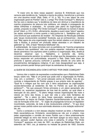 "0 maior erro do Iskra nesse aspecto”, escreve B. Kritchévski que nos
censura pela tendência de, “isolando a teoria da prática, transformar a primeira
em uma doutrina morta” (Rab. Dielo, nº 10, p. 30), "é o seu 'plano' de uma
organização geral do Partido" (isto é, o artigo “Por Onde Começar?"). Martynov
lhe faz coro e declara que "a tendência do Iskra em diminuir a importância da
marcha progressiva da obscura luta cotidiana, em relação à propaganda de
idéias brilhantes e acabadas... foi coroada pelo plano de organização do
partido, proposto no artigo "Por Onde Começar?" publicado no número 4 desse
jornal" (Idem, p. 61). Enfim, ultimamente, àqueles a quem esse "plano" agastou
(as aspas exprimem a ironia quanto a isso),juntou-se L. Nadejdine que, em
uma brochura que acabamos de receber - Às Vésperas da Revolução (editada
pelo "grupo revolucionário socialista" Svoboda, que já conhecemos) - declara
que "falar agora de uma organização cujos fios seriam atados a um jornal para
toda a Rússia, é produzir em profusão idéias abstratas e um trabalho de
gabinete" (p. 126), é fazer "literatura falsificada" etc.
A solidariedade de nosso terrorista com os partidários da "marcha progressiva
da obscura luta quotidiana" não nos poderia espantar: indicamos as raízes
desse parentesco nos capítulos sobre a política e a organização. Mas, desde já
devemos observar que L. Nadejdine, e somente ele, tentou
conscienciosamente penetrar no sentido do artigo que lhe desagradou, ao qual
tentou responder em profundidade, enquanto o Rab. Dielo nada disse de
profundo e apenas procurou confundir a questão através de uma série de
procedimentos demagógicos indignos. E por mais desagradável que seja, é
preciso primeiro perder tempo para limpar as estrebarias de Augias.

a) QUEM SE ESCANDALIZOU COM O ARTIGO “POR ONDE COMEÇAR?”

    Vamos citar o rosário de expressões e exclamações que o Rabótcheie Dielo
lançou sobre nós. "Não é um jornal que pode criar a organização do Partido,
mas, sim, o contrário"... “Um jornal colocado acima do Partido, fora de seu
controle e independente do Partido graças à sua própria rede de agentes"...
"Qual foi o milagre que fez com que o Iskra esquecesse as organizações
sociais-democratas já existentes de fato no Partido ao qual ele próprio
pertence?"... "Os que possuem firmes princípios e um plano apropriado são
também os, supremos reguladores da luta real do partido, ao qual ditam a
execução do seu plano"... "O plano relega nossas organizações tão reais e
viáveis ao reino das trevas, e quer dar vida a uma rede fantástica de
agentes"... "Se o plano do Iskra fosse executado, acabaria por apagar
inteiramente os traços do Partido Operário Social-Democrata da Rússia, em
vias de formação entre nós"... "O órgão de propaganda torna-se um legislador
incontrolado, autocrata, de toda a luta revolucionária prática"... “O que deve
pensar nosso partido sobre sua submissão absoluta a uma redação autônoma"
etc. etc.
    Como o conteúdo e o tom dessas citações mostram ao leitor, o Rabótcheie
Dielo escandalizou-se. Entretanto, escandalizou-se não por si próprio, mas
pelas organizações e comitês de nosso Partido que o Iskra pretensamente
pretende relegar ao reino das trevas e até fazer apagar os seus traços. Que
horror, pensam vocês! Apenas uma coisa é estranha. O artigo "Por Onde
Começar?" apareceu em maio de 1901; os artigos do Rabótcheie Dielo, em
setembro de 1901; ora, já estamos na metade de janeiro de 1902. Durante


                                                                            107
 