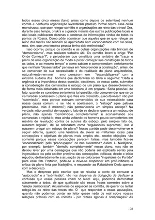 todos esses cinco meses (tanto antes como depois de setembro) nenhum
comitê e nenhuma organização levantaram protesto formal contra essa coisa
monstruosa, que quer relegar comitês e organizações ao reino das trevas! Ora,
durante esse tempo, o Iskra e a grande maioria das outras publicações locais e
não locais publicaram dezenas e centenas de informações vindas de todos os
pontos da Rússia. Como pôde acontecer que aqueles que se quer relegar ao
reino das trevas não tenham se apercebido nem escandalizado com tal coisa,
mas, sim, que uma terceira pessoa tenha sido melindrada?
    Isso ocorreu porque os comitês e as outras organizações não brincam de
"democratismo”, mas realizam trabalho útil. Os comitês leram o artigo "Por
Onde Começar?", e perceberam que constituía uma tentativa de "traçar o
plano de uma organização de modo a poder começar sua construção de todos
os lados, e ao mesmo tempo" e como sabiam e compreendiam perfeitamente
que nenhum "desses lados" pensava em "empreender a construção”, antes, de
se convencer de sua necessidade e da realidade do plano arquitetônico,
naturalmente nem me         smo pensaram em         "escandalizar-se” com a
extrema audácia dos homens que declararam no Iskra o seguinte: "Dada a
urgência e a importância dessa questão, decidimos, de nossa parte, submeter
à consideração dos camaradas o esboço de um plano que desenvolveremos
de forma mais detalhada em uma brochura já em preparo. “Seria possível, de
fato, quando se considera seriamente tal questão, não compreender que se os
camaradas aceitassem o plano que lhes era oferecido, executá-lo-iam não por
"submissão”, mas porque estavam convencidos de sua necessidade para
nossa causa comum, e se não o aceitassem, o "esboço" (que palavra
pretensiosa, não é mesmo?) não permaneceria um simples esboço? Na
verdade, não constitui demagogia o fato de se declarar guerra a um esboço de
plano, não apenas "demolindo-o completamente" e aconselhando aos
camaradas a rejeitá-lo, mas ainda voltando os homens pouco competentes em
matéria de revolução contra os autores do esboço, pelo simples fato de,
ousarem legislar”, de se colocarem como "reguladores supremos”, isto é
ousarem pregar um esboço de plano? Nosso partido pode desenvolver-se e
seguir adiante, quando uma tentativa de elevar os militantes locais para
concepções e objetivos de planos mais amplos etc., recebe objeções não
somente porque essas concepções parecem falsas, mas também fica-se
"escandalizado” pela “preocupação” de nos elevarmos? Assim, L. Nadejdine,
por exemplo, também "demoliu completamente" nosso plano, mas não se
deixou levar por uma demagogia que não poderia ser explicada senão pela
ingenuidade ou pelo caráter primitivo das concepções políticas; desde o início
repudiou deliberadamente a acusação de se colocarem "inspetores do Partido"
para esse fim. Portanto, pode-se e deve-se responder em profundidade a
crítica do plano feita por Nadejdine, e responder ao Rabótcheie Dielo apenas
com o desprezo.
    Mas o desprezo pelo escritor que se rebaixa a ponto de censurar a
“autocracia" e a “submissão”, não nos dispensa da obrigação de desfazer a
confusão que essas pessoas criam no leitor. Aqui, podemos demonstrar
claramente a todos, de que qualidade são essas frases correntes sobre a
"ampla democracia". Acusam-nos de esquecer os comitês, de querer ou tentar
relegá-los ao reino das trevas etc. O que responder a essas acusações,
quando não podemos contar ao leitor quase nada de real sobre nossas
relações práticas com os comitês - por razões ligadas à conspiração? As


                                                                          108
 