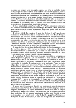 pessoas que lançam uma acusação áspera, que irrita a multidão, levam
vantagem por sua desenvoltura, pelo desdém demonstrado pelos deveres do
revolucionário, que esconde cuidadosamente dos olhos do mundo as relações
e ligações que realiza, que estabelece ou procura estabelecer. Compreende-se
porque renunciamos de uma vez por todas a competir com essas pessoas no
campo da “democracia". Quanto ao leitor não iniciado em todos os assuntos do
Partido, o único meio de preencher nosso dever em relação a ele, é contar não
o que existe ou o que se encontra im Werden, mas uma pequena parte do que
já aconteceu, e já se pode falar como coisa passada.
    O Bund faz alusão à nossa "usurpação*1"; a “União” sediada no estrangeiro
nos acusa de querer fazer desaparecer os traços do Partido. Olhem, Senhores,
terão plena satisfação quando expusermos ao público quatro fatos extraídos
do passado.
    O primeiro fato*2. Os membros de uma das "Uniões de luta", que tiveram
participação direta na formação de nosso Partido e no envio de um delegado
ao congresso que fundou o Partido, entenderam-se com um dos membros do
grupo Iskra para criar uma biblioteca operária especial a fim de atender às
necessidades de todo o movimento operário. Não se conseguiu criar uma
biblioteca operária e as brochuras escritas para ela, As Tarefas dos Sociais-
Democratas Russos e A Nova Lei Operária, chegaram por vias transversas e
por intermédio de terceiros ao estrangeiro, onde foram impressas.
    O segundo fato. Os membros do Comitê Central do Bund propuseram a um
dos membros do grupo Iskra montar, como então se expressou o Bund, um
“laboratório literário". E lembraram que se isso não fosse conseguido, nosso
movimento poderia sofrer um recuo sensível. A brochura intitulada A Causa
Operária na Rússia*3 foi a conseqüência das negociações.
    O terceiro fato. O Comitê Central do Bund, por intermédio de uma pequena
cidade de província, propôs a um dos membros do Iskra assumir a direção da
Rabótchaia Gazeta a ser reinstituída; a proposta naturalmente foi aceita, e
depois modificada; foi proposta a colaboração, uma nova combinação com a
intervenção da redação. E, naturalmente. nova aceitação. Foram enviados
artigos (que se conseguiu conservar): “Nosso Programa” - com um protesto
direto contra a “bernsteiniada" e a reviravolta ocorrida na literatura legal e na
Rabótchaia Mysl; "Nossa Tarefa Imediata" (“a organização de um órgão do
partido que apareça regularmente, e esteja estreitamente ligado a todos os
grupos locais", as insuficiências do "trabalho artesanal" predominante); "Uma
Questão Urgente” (análise da objeção segundo a qual é preciso, primeiro,
desenvolver a ação dos grupos locais, antes de se proceder à ação de um
órgão comum; insistia-se sobre a importância primordial da “organização
revolucionária", - sobre a necessidade de trazer para a organização, a
disciplina, e a técnica do trabalho clandestina elevada à mais alta perfeição”).
A proposta de fazer reaparecer a Rabótchaia Gazeta não foi realizada, e os
artigos não foram impressos.
    O quarto fato. O membro do Comitê, que organizou o segundo congresso
ordinário de nosso Partido, deu conhecimento a um membro do grupo Iskra do
programa do congresso, e propôs a candidatura desse grupo para as funções
de redator da Rabótchaia Gazeta a ser reinstituída. Tal providência, por assim
dizer preliminar, foi em seguida sancionada também pelo Comitê ao qual
pertencia, bem como pelo Comitê central do Bund; o grupo Iskra foi informado
do lugar e da data do congresso, e (não fora assegurada, por determinadas


                                                                             109
 