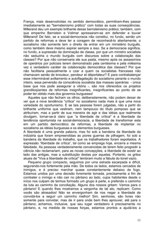 França, mais desenvolvidas no sentido democrático, permitiram-lhes passar
imediatamente ao "bernsteinismo prático” com todas as suas conseqüências.
Millerand deu um exemplo brilhante desse bernsteinismo prático; também, com
que empenho Bernstein e Volimar apressaram-se em defender e louvar
Millerand! De fato, se a social-democracia não constitui, no fundo, senão um
partido de reformas e deve ter a coragem de reconhecê-lo abertamente, o
socialismo não somente tem o direito de entrar em um ministério burguês,
como também deve mesmo aspirar sempre a isso. Se a democracia significa,
no fundo, a supressão da dominação de classe, por que um ministro socialista
não seduziria o mundo burguês com discursos sobre a colaboração das
classes? Por que não conservaria ele sua pasta, mesmo após os assassínios
de operários por policiais terem demonstrado pela centésima e pela milésima
vez o verdadeiro caráter da colaboração democrática das classes? Por que
não facilitaria pessoalmente o czar a quem os socialistas franceses não
chamavam senão de knouteur, pendeur et déportateur? E para contrabalançar
esse interminável aviltamento e autoflagelação do socialismo perante o mundo
inteiro, essa perversão da consciência socialista das massas operárias - única
base que nos pode assegurar a vitória -, são nos oferecidos os projetos
grandiloqüentes de reformas insignificantes, insignificantes ao ponto de se
poder ter obtido mais dos governos burgueses!
    Aqueles que não fecham os olhos, deliberadamente, não podem deixar de
ver que a nova tendência “crítica” no socialismo nada mais é que uma nova
variedade do oportunismo. E se tais pessoas forem julgadas, não a partir do
brilhante uniforme que vestiram, nem tampouco do título pomposo que se
atribuíram, mas a partir de sua maneira de agir e das idéias que realmente
divulgam, tornar-se-á claro que “a liberdade de crítica" é a liberdade da
tendência oportunista na social-democracia, a liberdade de transformar esta
em um partido democrático de reformas, a liberdade de implantar no
socialismo as idéias burguesas e os elementos burgueses.
A liberdade é uma grande palavra, mas foi sob a bandeira da liberdade da
indústria que foram empreendidas as piores guerras de pilhagem, foi sob a
bandeira da liberdade do trabalho, que os trabalhadores foram espoliados. A
expressão “liberdade de crítica”, tal como se emprega hoje, encerra a mesma
falsidade. As pessoas verdadeiramente convencidas de terem feito progredir a
ciência não reclamariam, para as novas concepções, a liberdade de existir ao
lado das antigas, mas a substituição destas por aquelas. Portanto, os gritos
atuais de "Viva a liberdade de crítica!” lembram muito a fábula do tonel vazio.
    Pequeno grupo compacto, seguimos por uma estrada escarpada e difícil,
segurando-nos fortemente pela mão. De todos os lados, estamos cercados de
inimigos, e é preciso marchar quase constantemente debaixo de fogo.
Estamos unidos por uma decisão livremente tomada, precisamente a fim de
combater o inimigo e não cair no pântano ao lado, cujos habitantes desde o
início nos culpam de termos formado um grupo à parte, e preferido o caminho
da luta ao caminho da conciliação. Alguns dos nossos gritam: Vamos para o
pântano! E quando lhes mostramos a vergonha de tal ato, replicam: Como
vocês são atrasados! Não se envergonham de nos negar a liberdade de
convidá-los a seguir um caminho melhor! Sim, senhores, são livres não
somente para convidar, mas de ir para onde bem lhes aprouver, até para o
pântano; achamos, inclusive, que seu lugar verdadeiro é precisamente no
pântano, e, na medida de nossas forças, estamos prontos a ajudá-los a


                                                                            11
 
