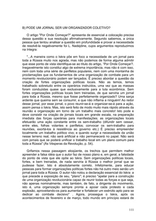B) PODE UM JORNAL SER UM ORGANIZADOR COLETIVO?

   O artigo "Por Onde Começar?" apresenta de essencial a colocação precisa
dessa questão e sua resolução afirmativamente. Segundo sabemos, a única
pessoa que tentou analisar a questão em profundidade e provar a necessidade
de resolvê-la negativamente foi L. Nadejdine, cujos argumentos reproduzimos
na íntegra:

    "...A maneira como o Iskra põe em foco a necessidade de um jornal para
toda a Rússia muito nos agrada, mas não podemos de forma alguma admitir
que esse ponto de vista identifique-se ao título do artigo, “Por Onde Começar?.
Inegavelmente isto constitui algo de extrema importância, mas não é com isso,
nem com toda uma série de panfletos populares, nem com uma montanha de
proclamações que os fundamentos de uma organização de combate para um
momento revolucionário podem ser lançados. É preciso abordar a questão da
criação de fortes organizações políticas locais. Não as temos, temos
trabalhado sobretudo entre os operários instruídos, uma vez que as massas
foram conduzidas quase que exclusivamente para a luta econômica. Sem
fortes organizações políticas locais bem treinadas, de que serviria um jornal
para toda a Rússia, mesmo que fosse perfeitamente organizado? Uma sarça
ardente que queima sem se consumir, e que não inflama a ninguém! Ao redor
desse jornal, por esse jornal, o povo reunir-se-á e organizar-se-á para a ação,
assim pensa o Iskra. Mas, isto será feito de modo muito mais rápido através da
reunião e organização em torno de um trabalho mais concreto! Isto pode e
deve consistir na criação de jornais locais em grande escala, na preparação
imediata das forças operárias para manifestações; as organizações locais
efetuarão uma ação constante entre os sem-trabalho (difundir sem cessar,
entre eles, folhas volantes e panfletos; convocar os sem-trabalho para
reuniões, exortá-los à resistência ao governo etc.) É preciso empreender
localmente um trabalho político vivo; e quando surgir a necessidade da união
nesse terreno real, não será artificial e não permanecerá no papel. Não será
com jornais que se poderá unificar o trabalho local em um plano comum para
toda a Rússia" (Às Vésperas da Revolução, p. 54).

    Grifamos nessa passagem eloqüente, os trechos que permitem melhor
apreender a falsa idéia que o autor faz de nosso plano e, em geral, a falsidade
do ponto de vista que ele opõe ao Iskra. Sem organizações políticas locais,
fortes, e bem treinadas, de nada serviria à Rússia o melhor jornal que se
pudesse fazer. Isto é absolutamente correto. Infelizmente, para educar
pessoas para formar organizações políticas fortes não há outro meio senão um
jornal para toda a Rússia. O autor não notou a declaração essencial do Iskra: a
que precede a exposição de seu, "plano"; é preciso "apelar para a construção
de uma organização revolucionária capaz de reunir todas as forças e que seja,
não apenas nominalmente, mas também, de fato, a dirigente do movimento,
isto é, uma organização sempre pronta a apoiar cada protesto e cada
explosão, aproveitando-os para aumentar e fortalecer um exército apto para se
dedicar ao combate decisivo" . Agora, prossegue o Iskra, após os
acontecimentos de fevereiro e de março, todo mundo em princípio estará de


                                                                           111
 