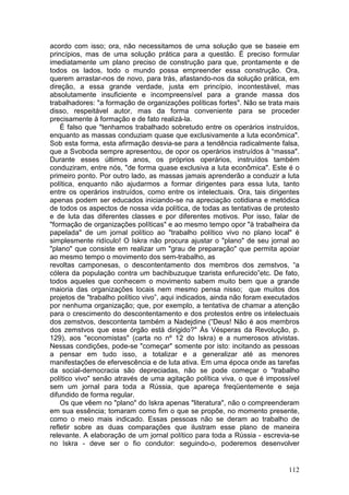 acordo com isso; ora, não necessitamos de urna solução que se baseie em
princípios, mas de uma solução prática para a questão. É preciso formular
imediatamente um plano preciso de construção para que, prontamente e de
todos os lados, todo o mundo possa empreender essa construção. Ora,
querem arrastar-nos de novo, para trás, afastando-nos da solução prática, em
direção, a essa grande verdade, justa em princípio, incontestável, mas
absolutamente insuficiente e incompreensível para a grande massa dos
trabalhadores: "a formação de organizações políticas fortes". Não se trata mais
disso, respeitável autor, mas da forma conveniente para se proceder
precisamente à formação e de fato realizá-la.
    É falso que "tenhamos trabalhado sobretudo entre os operários instruídos,
enquanto as massas conduziam quase que exclusivamente a luta econômica".
Sob esta forma, esta afirmação desvia-se para a tendência radicalmente falsa,
que a Svoboda sempre apresentou, de opor os operários instruídos à “massa".
Durante esses últimos anos, os próprios operários, instruídos também
conduziram, entre nós, "de forma quase exclusiva a luta econômica". Este é o
primeiro ponto. Por outro lado, as massas jamais aprenderão a conduzir a luta
política, enquanto não ajudarmos a formar dirigentes para essa luta, tanto
entre os operários instruídos, como entre os intelectuais. Ora, tais dirigentes
apenas podem ser educados iniciando-se na apreciação cotidiana e metódica
de todos os aspectos de nossa vida política, de todas as tentativas de protesto
e de luta das diferentes classes e por diferentes motivos. Por isso, falar de
"formação de organizações políticas" e ao mesmo tempo opor "à trabalheira da
papelada" de um jornal político ao "trabalho político vivo no plano local" é
simplesmente ridículo! O Iskra não procura ajustar o "plano" de seu jornal ao
"plano" que consiste em realizar um "grau de preparação" que permita apoiar
ao mesmo tempo o movimento dos sem-trabalho, as
revoltas camponesas, o descontentamento dos membros dos zemstvos, “a
cólera da população contra um bachibuzuque tzarista enfurecido”etc. De fato,
todos aqueles que conhecem o movimento sabem muito bem que a grande
maioria das organizações locais nem mesmo pensa nisso; que muitos dos
projetos de "trabalho político vivo”, aqui indicados, ainda não foram executados
por nenhuma organização; que, por exemplo, a tentativa de chamar a atenção
para o crescimento do descontentamento e dos protestos entre os intelectuais
dos zemstvos, descontenta também a Nadejdine (“Deus! Não é aos membros
dos zemstvos que esse órgão está dirigido?" Às Vésperas da Revolução, p.
129), aos "economistas" (carta no nº 12 do Iskra) e a numerosos ativistas.
Nessas condições, pode-se "começar" somente por isto: incitando as pessoas
a pensar em tudo isso, a totalizar e a generalizar até as menores
manifestações de efervescência e de luta ativa. Em uma época onde as tarefas
da social-dernocracia são depreciadas, não se pode começar o "trabalho
político vivo" senão através de uma agitação política viva, o que é impossível
sem um jornal para toda a Rússia, que apareça freqüentemente e seja
difundido de forma regular.
    Os que vêem no "plano" do Iskra apenas "literatura", não o compreenderam
em sua essência; tomaram como fim o que se propõe, no momento presente,
como o meio mais indicado. Essas pessoas não se deram ao trabalho de
refletir sobre as duas comparações que ilustram esse plano de maneira
relevante. A elaboração de um jornal político para toda a Rússia - escrevia-se
no Iskra - deve ser o fio condutor: seguindo-o, poderemos desenvolver


                                                                            112
 