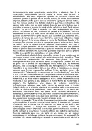 ininterruptamente essa organização, aprofundá-la e alargá-la (isto é, a
organização revolucionária sempre pronta a apoiar todo protesto e
efervescência). Por favor, digam-me: quando, os pedreiros colocam em
diferentes pontos as pedras de um enorme edifício, de linhas absolutamente
originais, esticam um fio que os ajuda a encontrar o lugar justo para as pedras,
que lhes indica o objetivo final de todo o trabalho, que lhes permite colocar não
apenas cada pedra, mas até cada pedaço de pedra que, cimentado ao que o
precedeu e ao que o sucede, formará a linha definitiva e total. Será isto um
trabalho “'de escrita"? Não é evidente que, hoje, atravessamos em nosso
Partido um período em que, possuindo as pedras e os pedreiros, falta-nos
exatamente esse fio que fosse visível para todo o mundo e ao qual cada um
pudesse se ater? Deixemos gritar aqueles que sustentam que, esticando o fio,
queremos é mandar: se assim fosse, Senhores, ao invés de intitularmos nosso
jornal de Iskra nº 1, teríamos utilizado o nome de Rabótchaia Gazeta nº 3,
como nos fora proposto por alguns camaradas e como teríamos pleno direito
de fazê-lo, após os acontecimentos relatados anteriormente. Mas não o
fizemos, porque queríamos ter as mãos livres para combater sem piedade
todos os pseudo-sociais-democratas: a partir do momento em que nosso fio
fosse esticado corretamente, queríamos que fosse respeitado por sua própria
retidão, e não por ter sido esticado por um órgão oficial.
    "A unificação da atividade local nos órgãos centrais é uma questão que se
movimenta em um círculo vicioso”, diz sentenciosamente L. Nadejdine. "Para
tal unificação, necessitamos de elementos homogêneos: ora, essa
homogeneidade não pode ser criada senão por algo que a unifique; mas isto
só pode ser o produto de organizações locais fortes que, no momento
presente, não se distinguem exatamente pela homogeneidade". Verdade tão
respeitável e tão incontestável como a que afirma a necessidade de educar
pessoas para formar organizações políticas fortes. Verdade, porém, não
menos estéril. Toda questão "movimenta-se em um círculo vicioso", pois, toda
a vida política é uma cadeia sem-fim composta de um número infinito de elos.
A arte do político consiste precisamente em encontrar o elo e a ele agarrar-se
fortemente, o elo mais difícil de escapar das mãos, o mais importante naquele
momento, e que garanta a seu possuidor a melhor forma de manter toda a
cadeia*1. Se tivéssemos uma equipe de pedreiros experientes,
suficientemente solidários para poder colocar as pedras onde é preciso
(falando de forma. a abstrata, isto não é impossível de todo), mesmo sem um
cordão de afinhamento, poderíamos, talvez, agarrar-nos a um outro elo.
Entretanto, infelizmente ainda não temos esses pedreiros experientes e
solidários; e, com muita freqüência, as pedras são colocadas sem alinhamento,
ao acaso, a tal ponto deslocadas que basta ao inimigo um sopro para dispersá-
las, não como se fossem pedras, mas sim, grãos de areia.
    Outra comparação: “O jornal não é apenas um propagandista coletivo e um
agitador coletivo; é também um organizador coletivo. A esse respeito, pode-se
compará-lo aos andaimes que se levantam ao redor de um edifício em
construção; constitui o esboço dos contornos do edifício, facilita as
comunicações entre os diferentes construtores, permitindo-lhes que repartam a
tarefa e atinjam o conjunto dos resultados obtidos pelo trabalho organizado*2.
Pode-se realmente dizer que, da parte de um literato, de um homem
especializado no trabalho de gabinete, haveria um exagero de seu papel? Os
andaimes não são de modo algum necessários à construção em si; são feitos


                                                                             113
 