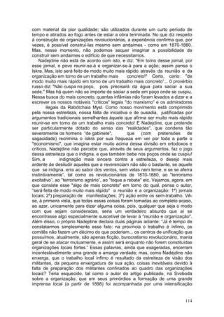 com material da pior qualidade; são utilizados durante um curto período de
tempo e atirados ao fogo antes de estar a obra terminada. No que diz respeito
à construção de organizações revolucionárias, a experiência confirma que, por
vezes, é possível construí-las mesmo sem andaimes - como em 1870-1880.
Mas, nesse momento, não podemos sequer imaginar a possibilidade de
construir sem andaimes o edifício de que necessitamos.
    Nadejdine não está de acordo com isto, e diz: "Em torno desse jornal, por
esse jornal, o povo reunir-se-á e organizar-se-á para a ação; assim pensa o
Iskra. Mas, isto será feito de modo muito mais rápido através da reunião e da
organização em torno de um trabalho mais          concreto!" Certo, certo: "de
modo muito mais rápido em torno de um trabalho mais concreto”... 0 provérbio
russo diz: "Não cuspa no poço, pois precisará da água para saciar a sua
sede." Mas há quem não se importe de saciar a sede em poço onde se cuspiu.
Nessa busca do mais concreto, quantas infâmias não foram levados a dizer e a
escrever os nossos notáveis "críticos" legais "do marxismo” e os admiradores
        ilegais da Rabótchaia Mysl. Como nosso movimento está comprimido
pela nossa estreiteza, nossa falta de iniciativa e de ousadia, justificadas por
argumentos tradicionais semelhantes àquele que afirma ser muito mais rápido
reunir-se em torno de um trabalho mais concreto! E Nadejdine, que pretende
ser particularmente dotado do senso das "realidades", que condena tão
severamente os homens “de gabinete",              que (com pretensões de
sagacidade) recrimina o Iskra por sua fraqueza em ver por toda a parte o
"economismo", que imagina estar muito acima dessa divisão em ortodoxos e
críticos, Nadejdine não percebe que, através de seus argumentos, faz o jogo
dessa estreiteza que o indigna, e que também bebe nos poços onde se cuspiu!
Sim, a         indignação mais sincera contra a estreiteza, o desejo mais
ardente de desiludir aqueles que a reverenciam não são o bastante, se aquele
que se indigna, erra ao sabor dos ventos, sem velas nem leme, e se se aferra
instintivamente”, tal como os revolucionários de 1870-1880, ao "terrorismo
excitativo”, ao "terrorismo agrário”, ao "toque a rebate" etc. Vejamos, agora. em
que consiste esse "algo de mais concreto" em torno do qual, pensa o autor,
“será feita de modo muito mais rápido" a reunião e a organização: 1º) jornais
locais; 2º) preparação de manifestações; 3º) ação entre os sem-trabalho. Vê-
se, à primeira vista, que todas essas coisas foram tomadas ao completo acaso,
ao azar, unicamente para dizer alguma coisa, pois, qualquer que seja o modo
com que sejam consideradas, seria um verdadeiro absurdo que aí se
encontrasse algo especialmente suscetível de levar à "reunião e organização".
Além disso, o próprio Nadejdine declara duas páginas adiante: “Já é tempo de
constatarmos simplesmente esse fato: na província o trabalho é ínfimo, os
comitês não fazem um décimo do que poderiam... os centros de unificação que
possuímos, atualmente, são apenas ficção, burocratismo revolucionário, mania
geral de se atacar mutuamente, e assim será enquanto não forem constituídas
organizações locais fortes.” Essas palavras, ainda que exageradas, encerram
incontestavelmente uma grande e amarga verdade; mas, como Nadejdine não
enxerga, que o trabalho local ínfimo é resultado da estreiteza de visão dos
militantes, da pequena envergadura de sua ação, coisas inevitáveis devido à
falta de preparação dos militantes confinados ao quadro das organizações
locais? Teria esquecido, tal como o autor do artigo publicado, na Svoboda
sobre a organização, que em seus primórdios a formação de uma grande
imprensa local (a partir de 1898) foi acompanhada por uma intensificação


                                                                             114
 