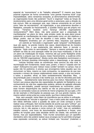 especial do “economismo” e do "trabalho artesanal"? E mesmo que fosse
possível organizar de forma conveniente “uma grande imprensa local" (cuja
impossibilidade, salvo raríssimas exceções, já demonstramos anteriormente),
as organizações locais não poderiam "reunir e organizar" todas as forças de
revolucionários para uma ofensiva geral contra a autocracia, para a direção da
luta comum. Não se esqueçam que, aqui, trata-se unicamente de um jornal
como “fator de recrutamento", de organização, e que poderíamos devolver a
Nadejdine, campeão do fracionamento, a questão irônica que ele próprio nos
coloca: “Teríamos recebido como herança 200.000 organizadores
revolucionários?" Além disso, não seria possível opor a preparação de
manifestações” ao plano do Iskra, pela simples razão de esse plano prever
justamente as manifestações de maior repercussão como um dos objetivos a
atingir; porém, aqui se trata de escolher o meio prático. Mais uma vez
        Nadejdine enveredou por um caminho falso; esqueceu que apenas
        um exército já “recrutado e organizado” pode “preparar" manifestações
(que até agora, na grande maioria dos casos, desenrolaram-se de maneira
espontânea). Ora, o que exatamente não sabemos fazer, é recrutar e
organizar. “Ação entre os sem-trabalho.” Sempre a mesma confusão, pois aí
também se trata de uma operação militar de uma tropa mobilizada, e não de
um plano de mobilização de tropas. Veremos até que ponto Nadejdine ainda
subestima o prejuízo que nos causou nosso fracionamento, a ausência entre
nós de “200.000 organizadores”. Muitos (entre eles Nadejdine) recriminaram o
Iskra por fornecer precárias informações sobre o desemprego, e dar apenas
        notícias fortuitas sobre as ocorrências mais comuns da vida rural. A
recriminação tem fundamento; nesse caso, porém, o Iskra é “culpado sem ter
culpa". Esforçamo-nos para “esticar nosso cordão" também no campo; mas aí
quase não há pedreiros; é preciso que encorajemos todos aqueles que nos
comunicam os fatos, mesmo os mais corriqueiros, na esperança de que isso
aumente o número de nossos colaboradores nesse campo, e que nos ensine,
a todos, a escolher, afinal, os fatos verdadeiramente relevantes. Mas, a
documentação para o estudos é tão restrita que, se não for difundida para toda
a, Rússia,     decididamente nada teremos para nos instruir. Naturalmente, um
homem que possua algumas das capacidades de agitador de Nadejdine e seu
conhecimento da vida dos vagabundos poderia, através de agitação efetuada
entre os sem-trabalho, prestar serviços inestimáveis ao movimento; porém,
esse homem desperdiçaria seu talento se não se preocupasse em colocar
todos os camaradas russos ao corrente do menor progresso de sua ação, a fim
de dar exemplo e informações às pessoas que, em sua grande maioria, nem
mesmo sabem ainda juntar-se a essa tarefa, que lhes é desconhecida.
    Hoje, sem exceção, todos falam da importância que se atribui à unificação,
da necessidade de “recrutar e organizar"; mas a maior parte das vezes não se
tem idéias definidas sobre a questão de saber por onde começar e como
realizar essa unificação. Sem dúvida estarão de acordo que para "unificar", por
exemplo, os círculos de bairro de uma cidade, é preciso que haja instituições
comuns, isto é, não apenas o nome comum de “união”, mas um verdadeiro
trabalho comum, uma troca de documentação, experiência e forças, uma
partilha de funções para cada atividade dentro da cidade, não somente por
bairros, mas por especialidades. Todo mundo concordará que um aparelho
clandestino sério não poderá realizar seus encargos (se for permitido empregar
essa expressão comercial), se estiver limitado aos “recursos” (materiais e


                                                                           115
 