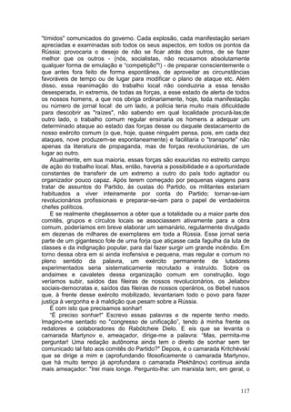 "tímidos" comunicados do governo. Cada explosão, cada manifestação seriam
apreciadas e examinadas sob todos os seus aspectos, em todos os pontos da
Rússia; provocaria o desejo de não se ficar atrás dos outros, de se fazer
melhor que os outros - (nós, socialistas, não recusamos absolutamente
qualquer forma de emulação e “competição"!) - de preparar conscientemente o
que antes fora feito de forma espontânea, de aproveitar as circunstâncias
favoráveis de tempo ou de lugar para modificar o plano de ataque etc. Além
disso, essa reanimação do trabalho local não conduziria a essa tensão
desesperada, in extremis, de todas as forças, a esse estado de alerta de todos
os nossos homens, a que nos obriga ordinariamente, hoje, toda manifestação
ou número de jornal local: de um lado, a polícia teria muito mais dificuldade
para descobrir as "raízes", não sabendo em qual localidade procurá-las;de
outro lado, o trabalho comum regular ensinaria os homens a adequar um
determinado ataque ao estado das forças desse ou daquele destacamento de
nosso exército comum (o que, hoje, quase ninguém pensa, pois, em cada dez
ataques, nove produzem-se espontaneamente) e facilitaria o "transporte" não
apenas da literatura de propaganda, mas de forças revolucionárias, de um
lugar ao outro.
    Atualmente, em sua maioria, essas forças são exauridas no estreito campo
de ação do trabalho local. Mas, então, haveria a possibilidade e a oportunidade
constantes de transferir de um extremo a outro do país todo agitador ou
organizador pouco capaz. Após terem começado por pequenas viagens para
tratar de assuntos do Partido, às custas do Partido, os militantes estariam
habituados a viver inteiramente por conta do Partido; tornar-se-iam
revolucionários profissionais e preparar-se-iam para o papel de verdadeiros
chefes políticos.
    E se realmente chegássemos a obter que a totalidade ou a maior parte dos
comitês, grupos e círculos locais se associassem ativamente para a obra
comum, poderíamos em breve elaborar um semanário, regularmente divulgado
em dezenas de milhares de exemplares em toda a Rússia. Esse jornal seria
parte de um gigantesco fole de urna forja que atiçasse cada fagulha da luta de
classes e da indignação popular, para daí fazer surgir um grande incêndio. Em
torno dessa obra em si ainda inofensiva e pequena, mas regular e comum no
pleno sentido da palavra, um exército permanente de lutadores
experimentados seria sistematicamente recrutado e instruído. Sobre os
andaimes e cavaletes dessa organização comum em construção, logo
veríamos subir, saídos das fileiras de nossos revolucionários, os Jeliabov
sociais-democratas e, saídos das fileiras de nossos operários, os Bebel russos
que, à frente desse exército mobilizado, levantariam todo o povo para fazer
justiça à vergonha e à maldição que pesam sobre a Rússia.
    É com isto que precisamos sonhar!
    “É preciso sonhar!" Escrevo essas palavras e de repente tenho medo.
Imagino-me sentado no "congresso de unificação”, tendo à minha frente os
redatores e colaboradores do Rabótcheie Dielo. E eis que se levanta o
camarada Martynov e, ameaçador, dirige-me a palavra: “Mas, permita-me
perguntar! Uma redação autônoma ainda tem o direito de sonhar sem ter
comunicado tal fato aos comitês do Partido?" Depois, é o camarada Kritchévskí
que se dirige a mim e (aprofundando filosoficamente o camarada Martynov,
que há muito tempo já aprofundara o camarada Plekhânov) continua ainda
mais ameaçador: "Irei mais longe. Pergunto-lhe: um marxista tem, em geral, o


                                                                           117
 