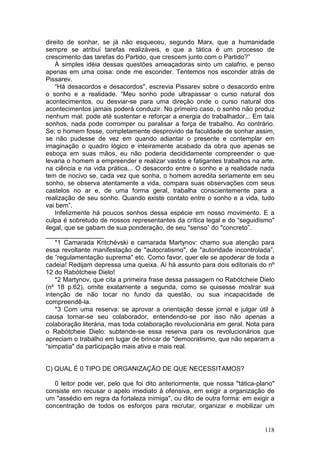 direito de sonhar, se já não esqueceu, segundo Marx, que a humanidade
sempre se atribuí tarefas realizáveis, e que a tática é um processo de
crescimento das tarefas do Partido, que crescem junto com o Partido?”
    À simples idéia dessas questões ameaçadoras sinto um calafrio, e penso
apenas em uma coisa: onde me esconder. Tentemos nos esconder atrás de
Pissarev.
    “Há desacordos e desacordos", escrevia Pissarev sobre o desacordo entre
o sonho e a realidade. “Meu sonho pode ultrapassar o curso natural dos
acontecimentos, ou desviar-se para uma direção onde o curso natural dos
acontecimentos jamais poderá conduzir. No primeiro caso, o sonho não produz
nenhum mal; pode até sustentar e reforçar a energia do trabalhador... Em tais
sonhos, nada pode corromper ou paralisar a força de trabalho. Ao contrário.
Se; o homem fosse, completamente desprovido da faculdade de sonhar assim,
se não pudesse de vez em quando adiantar o presente e contemplar em
imaginação o quadro lógico e inteiramente acabado da obra que apenas se
esboça em suas mãos, eu não poderia decididamente compreender o que
levaria o homem a empreender e realizar vastos e fatigantes trabalhos na arte,
na ciência e na vida prática... O desacordo entre o sonho e a realidade nada
tem de nocivo se, cada vez que sonha, o homem acredita seriamente em seu
sonho, se observa atentamente a vida, compara suas observações com seus
castelos no ar e, de uma forma geral, trabalha conscientemente para a
realização de seu sonho. Quando existe contato entre o sonho e a vida, tudo
vai bem”.
    Infelizmente há poucos sonhos dessa espécie em nosso movimento. E a
culpa é sobretudo de nossos representantes da crítica legal e do “seguidismo"
ilegal, que se gabam de sua ponderação, de seu "senso” do "concreto”.
________________
    *1 Camarada Kritchévski e camarada Martynov: chamo sua atenção para
essa revoltante manifestação de "autocratismo", de "autoridade incontrolada”,
de “regulamentação suprema" etc. Como favor, quer ele se apoderar de toda a
cadeia! Redijam depressa uma queixa. Aí há assunto para dois editoriais do nº
12 do Rabótcheie Dielo!
    *2 Martynov, que cita a primeira frase dessa passagem no Rabótcheie Dielo
(nº 18 p.62), omite exatamente a segunda, como se quisesse mostrar sua
intenção de não tocar no fundo da questão, ou sua incapacidade de
compreendê-la.
    *3 Com uma reserva: se aprovar a orientação desse jornal e julgar útil à
causa tornar-se seu colaborador, entendendo-se por isso não apenas a
colaboração literária, mas toda colaboração revolucionária em geral. Nota para
o Rabótcheie Dielo: subtende-se essa reserva para os revolucionários que
apreciam o trabalho em lugar de brincar de "democratismo, que não separam a
“simpatia" da participação mais ativa e mais real.


C) QUAL É 0 TIPO DE ORGANIZAÇÃO DE QUE NECESSITAMOS?

   0 leitor pode ver, pelo que foi dito anteriormente, que nossa "tática-plano"
consiste em recusar o apelo imediato à ofensiva, em exigir a organização de
um "assédio em regra da fortaleza inimiga", ou dito de outra forma: em exigir a
concentração de todos os esforços para recrutar, organizar e mobilizar um


                                                                           118
 