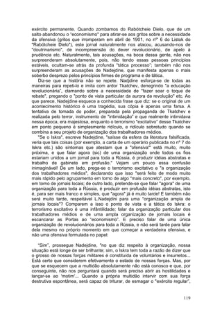 exército permanente. Quando zombamos do Rabótcheie Dielo, que de um
salto abandonou o “economismo" para atirar-se aos gritos sobre a necessidade
da ofensiva (gritos que irromperam em abril de 1901, no nº' 6 do Listok do
"Rabótcheie Dielo"), este jornal naturalmente nos atacou, acusando-nos de
"doutrinarismo", de incompreensão do dever revolucionário, de apelo à
prudência etc. Naturalmente, tais acusações, na boca dessa gente, não nos
surpreenderam absolutamente, pois, não tendo essas pessoas princípios
estáveis, ocultam-se atrás da profunda "tática processo”; também não nos
surpreenderam as acusações de Nadejdine, que manifesta apenas o mais
soberbo desprezo pelos princípios firmes de programa e de tática.
    Diz-se que a história não se repete. Nadjdine esforça-se de todas as
maneiras para repeti-lo e imita com ardor Tkatchev, denegrindo "a educação
revolucionária”, clamando sobre a necessidade de "fazer soar o toque de
rebate", pregando o "ponto de vista particular da aurora da revolução" etc. Ao
que parece, Nadejdine esquece a conhecida frase que diz: se o original de um
acontecimento histórico é uma tragédia, sua cópia é apenas uma farsa. A
tentativa de tomada do poder, preparada pela propaganda de Tkatchev e
realizada pelo terror, instrumento de "intimidação” e que realmente intimidava
nessa época, era majestosa, enquanto o terrorismo "excitativo” desse Tkatchev
em ponto pequeno é simplesmente ridículo, e ridículo sobretudo quando se
combina a seu projeto de organização dos trabalhadores médios.
    "Se o Iskra", escreve Nadejdine, "saísse da esfera da literatura falsificada,
veria que tais coisas (por exemplo, a carta de um operário publicada no nº 7 do
Iskra etc.) são sintomas que atestam que a "ofensiva"' está muito, muito
próxima, e que falar agora (sic) de uma organização onde todos os fios
estariam unidos a um jornal para toda a Rússia, é produzir idéias abstratas e
trabalho de gabinete em profusão." Vejam um pouco essa confusão
inimaginável! De um lado, prega-se o terrorismo excitativo e "a organização
dos trabalhadores médios", declarando que isso "será feito de modo muito
mais rápido pelo agrupamento em torno de algo "mais concreto", por exemplo,
em torno de jornais locais; de outro lado, pretende-se que falar "agora" de uma
organização para toda a Rússia, é produzir em profusão idéias abstratas, isto
é, para ser mais franco e simples, que "agora" já é muito tarde! E também não
será muito tarde, respeitável L.Nadejdini para uma "organização ampla de
jornais locais"? Comparem a isso o ponto de vista e a tática do Iskra: o
terrorismo excitativo é uma infântilidade; falar da organização particular dos
trabalhadores médios e de uma ampla organização de jornais locais é
escancarar as Portas ao “economismo”. E preciso falar de uma única
organização de revolucionários para toda a Rússia, e não será tarde para falar
dela mesmo no próprio momento em que começar a verdadeira ofensiva, e
não uma ofensiva formulada no papel:

    “Sim”, prossegue Nadejdine, "no que diz respeito à organização, nossa
situação está longe de ser brilhante; sim, o Iskra tem toda a razão de dizer que
o grosso de nossas forças militares é constituída de voluntários e insurretos...
Está certo que considerem efetivamente o estado de nossas forças. Mas, por
que se esquecem que a multidão absolutamente não está conosco e que, por
conseguinte, não nos perguntará quando será preciso abrir as hostilidades e
lançar-se ao 'motim'... Quando a própria multidão intervir com sua força
destrutiva espontânea, será capaz de triturar, de esmagar o "exército regular”,


                                                                             119
 