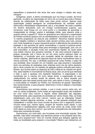 espontâneo e preservá-lo dos erros dos seus amigos e ciladas dos seus,
inimigos!
    Chegamos, assim, à última consideração que nos força a insistir, de forma
particular, no plano de organização em torno de um jornal para toda a Rússia,
através da colaboração de todos para esse jornal comum. Apenas essa
organização poderá assegurar ao empreendimento de combate social-
democrata a flexibilidade indispensável, isto é, a faculdade "de evitar a batalha
em terreno descoberto com um inimigo numericamente superior, que
concentrou suas forças em um único ponto e a faculdade de aproveitar a
incapacidade do inimigo, quanto à estratégia militar, para atacá-lo onde e
quando menos o espera*3". Seria um gravíssimo erro estruturar a organização
do Partido contando apenas com as manifestações e combates de rua, ou com
"a marcha progressiva da obscura luta cotidiana". Devemos realizar sempre
nosso trabalho cotidiano e devemos estar sempre prontos para tudo, porque
com muita freqüência é quase impossível prever a alternância dos períodos de
explosão e dos períodos de calma momentânea; e quando é possível prevê-
los, não se pode tirar partido disso para remanejar a organização, pois, em um
país autocrático, a situação muda com assombrosa rapidez: às vezes basta
uma batida noturna dos janizaros tzaristas. E não seria possível imaginar a
própria revolução sob a forma de um ato único (como parecem fazer os
Nadejdine): a revolução será uma sucessão rápida de explosões mais ou
menos violentas, alternando-se algumas fases de calma momentânea mais ou
menos profunda. Por isso, a atividade essencial de nosso Partido, o palco de
sua atividade, deve consistir em um trabalho que seja possível e necessário
tanto nos períodos de explosões mais violentas como nos de calma absoluta,
isto é, deve consistir em um trabalho de agitação política unificada para toda a
Rússia, que ilumine todos os aspectos de vida e dirija-se às massas em geral.
Ora, esse trabalho é inconcebível na Rússia atual, sem um jornal que interesse
a todo o país e apareça com bastante freqüência. A organização a ser
constituída por si mesma em torno desse jornal, a organização de seus
colaboradores (no sentido amplo de palavra, isto é, todos aqueles que
trabalham para ele) estará pronta para tudo, para salvar a honra, o prestígio e
a continuidade no trabalho do Partido nos momentos de grande “depressão”
dos revolucionários, e para preparar, determinar o início e realizar a insurreição
armada do povo.
    Suponhamos que ocorram prisões, o que é muito comum entre nós, em
uma ou várias localidades. Como todas as organizações locais não trabalham
em uma única obra comum e regular, essas detenções são seguidas,
freqüentemente, pela suspensão da atividade por vários meses. Mas, se todas
trabalhassem para uma obra comum, mesmo que as detenções fossem
muitas, bastaria algumas semanas e duas ou três pessoas enérgicas para
restabelecer o contato dos novos círculos de jovens com o organismo central,
círculos esses que, mesmo agora, surgem de maneira muito rápida, e que
surgiriam e estabeleceriam ligações com esse centro de modo ainda muito
mais rápido se essa obra comum, que sofre as conseqüências das detenções,
fosse bem conhecida de todos.
    Suponhamos, por outro lado, que houvesse uma insurreição popular. Sem
dúvidas, hoje todos concordam que devemos pensar e nos preparar para isso.
Mas como preparar-nos? Terá um Comitê central que designar agentes em
todas as localidades para preparar a insurreição? Mesmo que tivéssemos um


                                                                              121
 