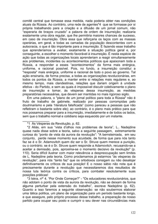 comitê central que tomasse essa medida, nada poderia obter nas condições
atuais da Rússia. Ao contrário, uma rede de agentes*4 que se formasse por si
própria trabalhando para a criação e a difusão de um jornal comum, não
“esperaria de braços cruzado” a palavra de ordem de insurreição; realizaria
exatamente uma obra regular, que lhe permitiria maiores chances de sucesso,
em caso de insurreição. Obra essa que reforçaria os laços com as massas
operárias, em geral, e todas as camadas da população descontentes com a
autocracia, o que é tão importante para a insurreição. É fazendo esse trabalho
que aprenderíamos a avaliar, exatamente a situação política geral e, por
conseguinte, a escolher o momento favorável à insurreição. É nesta espécie de
ação que todas as organizações locais aprenderiam a reagir simultaneamente
aos problemas, incidentes ou acontecimentos políticos que apaixonam toda a
Rússia, a responder a esses “acontecimentos” da forma mais enérgica,
uniforme, e racional possível. Pois, no fundo, a insurreição constituí a
"resposta" mais enérgica, uniforme e racional de todo o povo ao governo. Tal
ação ensinaria, de forma precisa, a todas as organizações revolucionárias, em
todos os pontos da Rússia, a manter entre si relações mais regulares e, ao
mesmo tempo, mais clandestinas, relações que dariam origem à unidade
efetiva - do Partido, e sem as quais é impossível discutir coletivamente o plano
de insurreição e tomar, às vésperas dessa insurreição, as medidas
preparatórias necessárias, que devem ser mantidas no mais rigoroso sigilo.
    Em uma palavra, o "plano de um jornal político para toda a Rússia" não é
fruto de trabalho de gabinete, realizado por pessoas corrompidas pelo
doutrinarismo e pela 1iteratura falsificada” (como pareceu a pessoas que não
refletiram o bastante sobre ele); ao contrário, é o plano mais prático para que
nos possamos preparar para a insurreição, imediatamente e de todos os lados,
sem que o trabalho normal e cotidiano seja esquecido por um instante.
_______________
    *1 Às Vésperas da Revolução, p. 62.
    *2 Aliás, em sua “vista d’olhos nos problemas de teoria”, L.. Nadejdine
quase nada disse sobre a teoria, salvo a seguinte passagem, extremamente
curiosa do “ponto de vista da aurora da revolução”: "A bernsteiniada, em seu
conjunto, perde nesse momento sua acuidade, de forma que para nós tanto
faz se é o Sr. Adamovitch quem diz ser o Sr. Struve quem merece a punição,
ou o contrário. se é o Sr. Struve quem responde a Adamovitch. recusando-se a
aceitar a demissão, pois, aproxima-se o momento decisivo da revolução" (p.
110). Seria difícil ilustrar com maior relevância a despreocupação sem limites
de L. Nadejdine pela teoria. Como proclamamos já estarmos “às vésperas da
revolução”, para nós “tanto faz” que os ortodoxos consigam ou não desalojar
definitivamente os críticos de sua posição! E o nosso sábio não nota que é
precisamente durante a revolução que necessitaremos dos resultados de
nossa luta teórica contra os críticos, para combater resolutamente suas
posições práticas!
    *3 Iskra, nº' 4. “Por Onde Começar?” - "Os educadores revolucionários, que
não adotam o ponto de vista da aurora da revolução, não se deixam de forma
alguma perturbar pela extensão do trabalho”, escreve Nadejdine (p. 62).
Quanto a isso faremos a seguinte observação: se não soubermos elaborar
uma tática política, um plano de organização para um período bastante longo,
e que assegure, pelo próprio processo desse trabalho, a preparação de nosso
partido para ocupar seu posto e cumprir o seu dever nas circunstâncias mais


                                                                            122
 