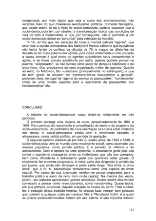 inesperadas, por mais rápido que seja o curso dos acontecimentos. não
seremos mais do que miseráveis aventureiros políticos. Somente Nadejdine,
que desde ontem se dá o título de social-democrata, poderia esquecer que a
social-democracia tem por objetivo a transformação radical das condições de
vida de toda a humanidade, e que, por conseguinte, não é permitido a um
social-dernocrata deixar-se “perturbar" pela extensão do trabalho.
   *4 "Ai, ai! Eis que me escapou de novo a horrível palavra "agente", que
tanto fere o ouvido democrático dos Martynov! Parece estranho que tal palavra
não tenha ferido os corifeus da década de 70, e magoe os diletantes da
década de 90. Essa palavra me agrada, pois indica nitidamente e com precisão
a causa comum à qual todos os agentes subordinam seus pensamentos e
ações, e se fosse preciso substitui-la por outra, apenas poderia pensar na
palavra “colaborador”, se não tivesse certo sabor de literatura falsificada e de
amorfísmo. Ora, precisamos de urna organização militar de agentes. Quanto
ao resto, os Martynov, tão numerosos (principalmente no estrangeiro), e que
de bom grado se ocupam em “promoverem-se mutuamente a general",
poderiam dizer, no lugar de “agente do serviço de passaportes”, “comandante-
chefe de uma divisão especial para o suprimento de passaportes aos
revolucionários” etc.




CONCLUSÃO

   A história da social-democracia russa divide-se nitidamente em três
períodos.
   O primeiro abrange uma dezena de anos, aproximadamente de 1884 a
1894. Foi o período do nascimento e consolidação da teoria e do programa da
social-democracia. Os partidários da nova orientação na Rússia eram contados
nos dedos. A social-democracia existia sem o movimento operário, e
atravessava, como partido político, um período de gestação.
   O segundo período estende-se por três ou quatro anos, de 1894 a 1898. A
social-democracia vem ao mundo como movimento social, como ascensão das
massas populares, como partido político. É o período da infância e da
adolescência. Com a rapidez de uma epidemia, o entusiasmo geral pela luta
contra o populismo propaga-se entre os intelectuais, que vão aos operários,
bem corno difunde-se o entusiasmo geral dos operários pelas greves. O
movimento faz enormes progressos. A maior parte dos dirigentes é constituída
por jovens, que ainda não atingiram e ainda estão longe, "dos trinta, e cinco
anos", que o Sr. N. Mikhailóvski considerava como uma espécie de limite
natural. Por causa de sua juventude, revelam-se pouco preparados para o
trabalho prático e saem de cena com muita rapidez. Na maioria das vezes,
porém, seu trabalho apresentava grande amplitude. Muitos dentre eles tinham
começado a pensar como revolucionários, como narodovoltsy. Quase todos,
em sua primeira juventude, haviam cultuado os heróis do terror. Para subtraí-
los à sedução dessa tradição heróica, foi preciso lutar, romper com pessoas
que queriam a qualquer custo permanecer fiéis à "Narodnaia Volia”, e a quem
os jovens sociais-democratas tinham em alta estima. A luta impunha instruir-


                                                                            123
 