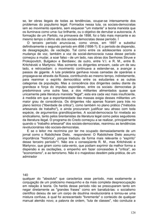 se, ler obras ilegais de todas as tendências, ocupar-se intensamente dos
problemas do populismo legal. Formados nessa luta, os sociais-democratas
iam ao movimento operário, sem esquecer "um instante” a teoria marxista que
os iluminava como uma- luz brilhante, ou o objetivo de derrubar a autocracia. A
formação de um Partido, na primavera de 1898, foi o fato mais marcante e ao
mesmo tempo o último ato dos sociais-democratas desse período. Í
    O terceiro período anuncia-se, como vimos, em 1897 e substitui
definitivamente o segundo período em i898 (1898-?). E o período de dispersão,
de desagregação, de vacilação. Tal como entre os adolescentes ocorre a
mudança de voz, também a voz da social-democracia russa desse período
começou a mudar, a soar falso - de um lado, nas obras dos Senhores Struve e
Prokopovitch, Bulgakov e Berdiaiev; de outro, entre V.I. e R. M., entre B.
Kritchévski e Martynov. Mas somente os dirigentes erravam, cada um de seu
lado, e retrocediam: o movimento continuava a estender-se, a avançar a
passos de gigante. A luta proletária ganhava novas camadas de operárias e
propagava-se através da Rússia, contribuindo ao mesmo tempo, indiretamente,
para reanimar o espírito democrático entre os estudantes e as outras
categorias da população. Mas a consciência dos dirigentes cedeu diante da
grandeza e força do impulso espontâneo, entre os sociais- democratas já
predominava uma outra fase, a dos militantes alimentados quase que
unicamente pela literatura marxista "legal"; esta era cada vez mais insuficiente,
à medida em que a espontaneidade das massas exigia desses militantes um
maior grau de consciência. Os dirigentes não apenas ficaram para trás no
plano teórico (“liberdade de critica”), como também no plano prático ("métodos
artesanais de trabalho"), e ainda procuraram justificar seu atraso com toda
espécie, de argumentos grandiloqüentes. A social-democracia foi nivelada ao
sindicalismo, tanto pelos brentanistas da literatura legal como pelos seguidores
da literatura ilegal. O programa do Credo começou a se realizar, principalmente
quando o “trabalho artesanal" dos sociais-democratas, reanimou as tendências
revolucionárias não sociais-democratas.
    E se o leitor me recrimina por ter me ocupado demasiadamente de um
jornal como o Rabótcheie Dielo, responderei: O Rabótcheie Dielo assumiu
importância "histórica”, porque traduziu da forma mais relevante o “espírito”
desse terceiro período*1. Não era o conseqüente R. M., mas Kritchévski e
Martynov, que giram como cata-vento, que podiam exprimir da melhor forma a
dispersão e as oscilações, o empenho em fazer concessões à "crítica", ao
"economismo", e ao terrorismo. Não é o majestoso desdém pela prática, de um
admirador




140
qualquer do "absoluto" que caracteriza esse período, mas exatamente a
conjugação de um praticismo mesquinho e da mais completa despreocupação
em relação à teoria. Os heróis desse período não se preocuparam tanto em
negar diretamente as "grandes frases” como em banalizá-las: o socialismo
científico deixou de ser um corpo de doutrina revolucionária e tornou-se uma
mistura confusa, à qual foi acrescentado "livremente" o conteúdo de qualquer
manual alemão novo; a palavra de ordem, “luta de classes", não conduzia a


                                                                             124
 